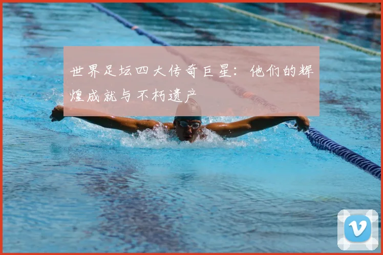 世界足坛四大传奇巨星:他们的辉煌成就与不朽遗产