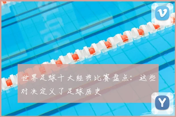 世界足球十大经典比赛盘点：这些对决定义了足球历史