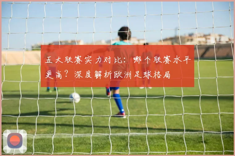 五大联赛实力对比:哪个联赛水平更高?深度解析欧洲足球格局