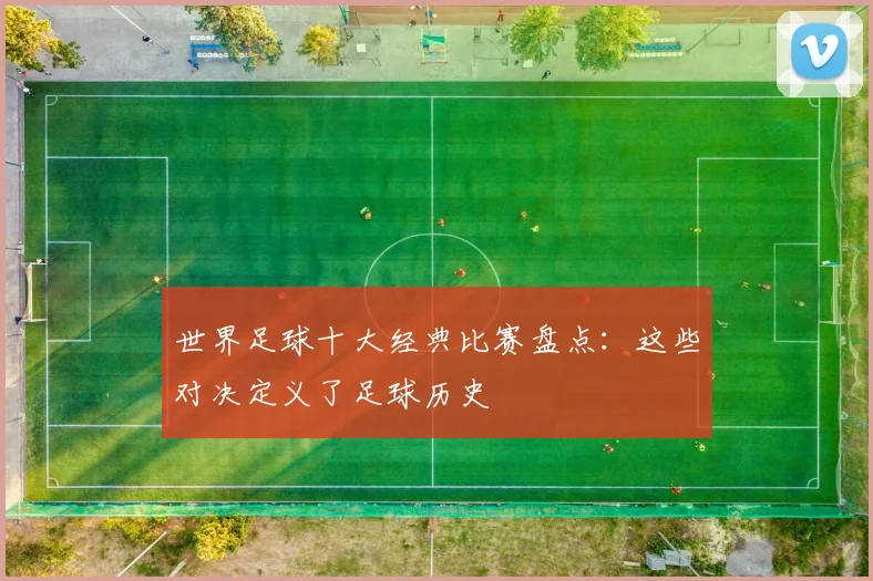 世界足球十大经典比赛盘点：这些对决定义了足球历史